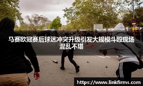 马赛欧冠赛后球迷冲突升级引发大规模斗殴现场混乱不堪